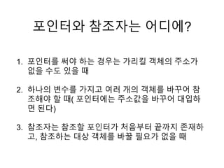포인터와 참조자는 어디에?
1. 포인터를 써야 하는 경우는 가리킬 객체의 주소가
없을 수도 있을 때
2. 하나의 변수를 가지고 여러 개의 객체를 바꾸어 참
조해야 할 때( 포인터에는 주소값을 바꾸어 대입하
면 된다)
3. 참조자는 참조할 포인터가 처음부터 끝까지 존재하
고, 참조하는 대상 객체를 바꿀 필요가 없을 때
 