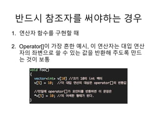 반드시 참조자를 써야하는 경우
1. 연산자 함수를 구현할 때
2. Operator[]이 가장 흔한 예시, 이 연산자는 대입 연산
자의 좌변으로 쓸 수 있는 값을 반환해 주도록 만드
는 것이 보통
 