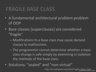 FRAGILE BASE CLASS
• A fundamental architectural problem problem
of OOP
• Base classes (superclasses) are considered
"fragile"
– Modifications to a base class may cause derived
classes to malfunction.
– The programmer cannot determine whether a base
class change is safe simply by examining in isolation
the methods of the base class.
• Solutions: "sealed" and "non-virtual"
http://en.wikipedia.org/wiki/Fragile_base_class
 