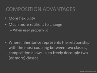 COMPOSITION ADVANTAGES
• More flexibility
• Much more resilient to change
– When used properly :-)
• Where inheritance represents the relationship
with the most coupling between two classes,
composition allows us to freely decouple two
(or more) classes.
 