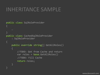 INHERITANCE SAMPLE
public class SqlRoleProvider
{
…
}
public class CachedSqlRoleProvider
: SqlRoleProvider
{
public override string[] GetAllRoles()
{
//TODO: Get from Cache and return
var roles = base.GetAllRoles()
//TODO: Fill Cache
return roles;
}
}
 