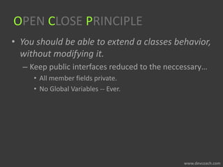 OPEN CLOSE PRINCIPLE
• You should be able to extend a classes behavior,
without modifying it.
– Keep public interfaces reduced to the neccessary…
• All member fields private.
• No Global Variables -- Ever.
 