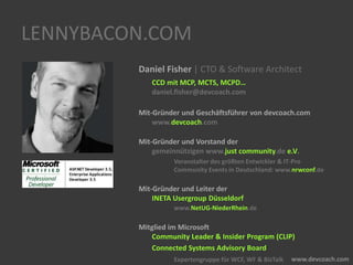 LENNYBACON.COM
Daniel Fisher | CTO & Software Architect
CCD mit MCP, MCTS, MCPD…
daniel.fisher@devcoach.com
Mit-Gründer und Geschäftsführer von devcoach.com
www.devcoach.com
Mit-Gründer und Vorstand der
gemeinnützigen www.just community.de e.V.
Veranstalter des größten Entwickler & IT-Pro
Community Events in Deutschland: www.nrwconf.de
Mit-Gründer und Leiter der
INETA Usergroup Düsseldorf
www.NetUG-NiederRhein.de
Mitglied im Microsoft
Community Leader & Insider Program (CLIP)
Connected Systems Advisory Board
Expertengruppe für WCF, WF & BizTalk
 