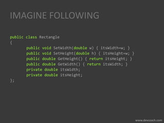 IMAGINE FOLLOWING
public class Rectangle
{
public void SetWidth(double w) { itsWidth=w; }
public void SetHeight(double h) { itsHeight=w; }
public double GetHeight() { return itsHeight; }
public double GetWidth() { return itsWidth; }
private double itsWidth;
private double itsHeight;
};
 