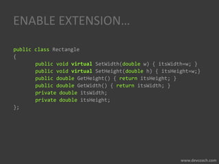 ENABLE EXTENSION…
public class Rectangle
{
public void virtual SetWidth(double w) { itsWidth=w; }
public void virtual SetHeight(double h) { itsHeight=w;}
public double GetHeight() { return itsHeight; }
public double GetWidth() { return itsWidth; }
private double itsWidth;
private double itsHeight;
};
 