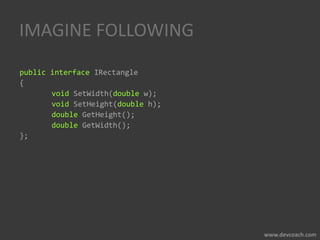 IMAGINE FOLLOWING
public interface IRectangle
{
void SetWidth(double w);
void SetHeight(double h);
double GetHeight();
double GetWidth();
};
 