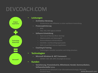 DEVCOACH.COM
• Leistungen
– Architektur-Beratung
• Strukturierter und effizienter zu einer wartbaren Anwendung.
– Prozessoptimierung
• BPM
• FDD, TDD, MSF Agile & SCRUM
– Software-Entwicklung
• Team-out-of-the-box (Near-shoring)
• Objektmodelle und Datenzugriff
• Kommunikations-Infrastrukturen
• Identitäts- und Berechtigungsmodelle
• Web 2.0 und Rich Internet Applikation
– Coaching & Training
• Technologien schneller verstehen und richtig einsetzen.
• Technologien
– Microsoft Windows & .NET Framework
• ASP.NET, WCF, WF, WPF, Silverlight & Geneva
• Kunden
– Versicherung, Finanzindustrie, Mittelstand, Handel, Kommunikation,
Softwarehersteller u.v.a.
• Bundesamt für Sicherheit in der Informationstechnologie, Microsoft,
Dresdner Bank…
Project
Experience
Technology
Know-how
devcoach®
 