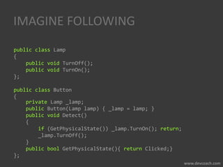 IMAGINE FOLLOWING
public class Lamp
{
public void TurnOff();
public void TurnOn();
};
public class Button
{
private Lamp _lamp;
public Button(Lamp lamp) { _lamp = lamp; }
public void Detect()
{
if (GetPhysicalState()) _lamp.TurnOn(); return;
_lamp.TurnOff();
}
public bool GetPhysicalState(){ return Clicked;}
};
 