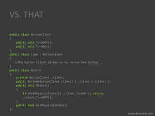 VS. THAT
public class ButtonClient
{
public void TurnOff();
public void TurnOn();
}
public class Lamp : ButtonClient
{
//The button client allows us to re-use the button...
}
public class Button
{
private ButtonClient _client;
public Button(ButtonClient client) { _client = client; }
public void Detect()
{
if (GetPhysicalState()) _client.TurnOn(); return;
_client.TurnOff();
}
public bool GetPhysicalState();
};
 