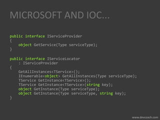MICROSOFT AND IOC...
public interface IServiceProvider
{
object GetService(Type serviceType);
}
public interface IServiceLocator
: IServiceProvider
{
GetAllInstances<TService>();
IEnumerable<object> GetAllInstances(Type serviceType);
TService GetInstance<TService>();
TService GetInstance<TService>(string key);
object GetInstance(Type serviceType);
object GetInstance(Type serviceType, string key);
}
 
