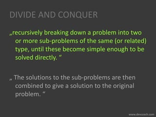 DIVIDE AND CONQUER
„recursively breaking down a problem into two
or more sub-problems of the same (or related)
type, until these become simple enough to be
solved directly. “
„ The solutions to the sub-problems are then
combined to give a solution to the original
problem. “
 