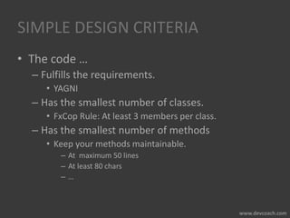 SIMPLE DESIGN CRITERIA
• The code …
– Fulfills the requirements.
• YAGNI
– Has the smallest number of classes.
• FxCop Rule: At least 3 members per class.
– Has the smallest number of methods
• Keep your methods maintainable.
– At maximum 50 lines
– At least 80 chars
– …
 