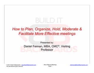 How to Plan, Organize, Hold, Moderate &
            Facilitate More Effective meetings

                                                       Presented by:
                              Daniel Feiman, MBA, CMC®, Visiting
                                          Professor




© 2011 Build It Backwards - www.BuildItBackwards.com      More Effective Meetings   dsfeiman@BuildItBackwards.com
All international rights reserved                                 Page 1
 