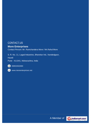CONTACT US
More Enterprises
Contact Person: Mr. Ramchandera More / Mr.Rahul More

S. R. No. 11, Lagad Industries, Bharekar Ind., Nandedgaon,
Haveli
Pune - 411041, Maharashtra, India

    09953352690

    www.moreenterprises.net




                                               A Member of
 