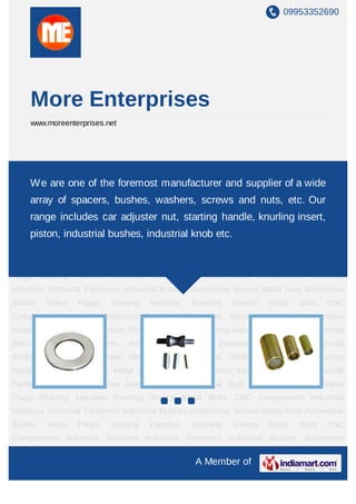 09953352690




        More Enterprises
        www.moreenterprises.net




Industrial Washers Industrial Fasteners Industrial Bushes Automotive Screws Metal
Nuts We are one of the foremost manufacturerKnurling Inserts Metal wide CNC
     Automotive Shafts Value Plugs Starting Handles and supplier of a Bolts
Components Industrial Washers Industrial Fasteners Industrial Bushes Automotive
    array of spacers, bushes, washers, screws and nuts, etc. Our
Screws Metal Nuts Automotive Shafts Value Plugs Starting Handles Knurling Inserts Metal
    range includes car adjuster nut, starting Industrial knurling insert,
Bolts  CNC Components Industrial Washers
                                               handle, Fasteners Industrial
    piston, industrial bushes, industrial knob etc.
Bushes Automotive Screws Metal Nuts Automotive Shafts Value Plugs Starting
Handles Knurling Inserts Metal Bolts CNC Components Industrial Washers Industrial
Fasteners Industrial Bushes Automotive Screws Metal Nuts Automotive Shafts Value
Plugs Starting Handles Knurling Inserts Metal Bolts CNC Components Industrial
Washers Industrial Fasteners Industrial Bushes Automotive Screws Metal Nuts Automotive
Shafts      Value    Plugs   Starting   Handles   Knurling   Inserts    Metal   Bolts   CNC
Components Industrial Washers Industrial Fasteners Industrial Bushes Automotive
Screws Metal Nuts Automotive Shafts Value Plugs Starting Handles Knurling Inserts Metal
Bolts      CNC      Components    Industrial   Washers   Industrial    Fasteners   Industrial
Bushes Automotive Screws Metal Nuts Automotive Shafts Value Plugs Starting
Handles Knurling Inserts Metal Bolts CNC Components Industrial Washers Industrial
Fasteners Industrial Bushes Automotive Screws Metal Nuts Automotive Shafts Value
Plugs Starting Handles Knurling Inserts Metal Bolts CNC Components Industrial
Washers Industrial Fasteners Industrial Bushes Automotive Screws Metal Nuts Automotive
Shafts      Value    Plugs   Starting   Handles   Knurling   Inserts    Metal   Bolts   CNC
Components Industrial Washers Industrial Fasteners Industrial Bushes Automotive

                                                   A Member of
 