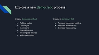 Explore a new democratic process
Imagine a democracy that
 Rewards consensus building
 Enforces accountability
 Compels transparency
Imagine democracy without
 Political parties
 Campaigns
 Incumbents
 Special interests
 Meaningless debates
 Vote manipulation
 