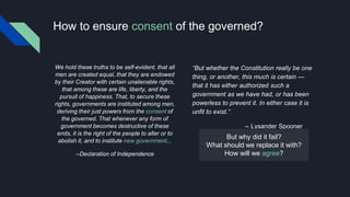 How to ensure consent of the governed?
We hold these truths to be self-evident, that all
men are created equal, that they are endowed
by their Creator with certain unalienable rights,
that among these are life, liberty, and the
pursuit of happiness. That, to secure these
rights, governments are instituted among men,
deriving their just powers from the consent of
the governed. That whenever any form of
government becomes destructive of these
ends, it is the right of the people to alter or to
abolish it, and to institute new government...
--Declaration of Independence
But whether the Constitution really be one
thing, or another, this much is certain 
that it has either authorized such a
government as we have had, or has been
powerless to prevent it. In either case it is
unfit to exist.
-- Lysander Spooner
But why did it fail?
What should we replace it with?
How will we agree?
 