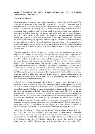 MORE EXAMPLES OF THE INCOMPETENCE OF THE ROUSSEFF
GOVERNMENT OF BRAZIL
Fernando Alcoforado *
The infrastructure of a country has two characteristics: 1) economic; and, 2) social. The
economic infrastructure is represented by systems of: 1) energy; 2) transport; and, 3)
communications. The social infrastructure is represented by systems of: 1) education; 2)
health; 3) sanitation; 4) housing; and, 5) public safety. Energy systems involve its
production (hydro, nuclear, coal, oil, solar, wind, biomass, etc.) and its distribution to
meet the demand of consumers in homes, industries, trade and services. Transport
systems in their various modes (road, rail, waterway, air transportation, maritime,
subway, bus, pipeline, etc.) involve the existence of structures (network and stations for
bus, railwayand subway and pipelines, ports and airports, etc.) that allow the movement
of cargo, fuel and people to various destinations. Communication systems are networks
(postal, telephone, internet, radio, television, etc.) through which flow the information
that must meet the needs of people and the productive sectors in an integrated and
effective way.
Education systems at all levels (primary, secondary and university) aim to prepare
people for citizenship, for life in general and also to exercise with competence his
professional activities with the use of structures (teaching units elementary and
secondary and university) devoted to this end. Health systems have functions to prevent
and cure diseases that threaten the population with the use of structures (clinics,
hospitals , etc.) devoted to this end. The sanitation systems consist of structures of water
supply to households, industries, commerce, services and agricultural activities, as well
as structures of collection, transportation, treatment and final disposal of solid and
liquid waste generated in rural and urban areas. The housing systems should aim to
build housing for people contemplating the elimination of existing deficits and meet
future demand. The public safety systems should aim at preventing and combating the
occurrence of crimes against people and public and private equity and recover people in
prisons who have committed offense.
In Brazil, all systems mentioned above have at present great deficiency in its
performance both in providing its services to the population and the productive sectors
and in their extremely high costs of many of them. The precariousness of these systems
is mainly the result of failure in public and private investments in the area of economic
and social infrastructure in Brazil. Article Brasil precisa investir R$ 100 bi ao ano em
infraestrutura (Brazil needs to invest R$ 100 billion per year in infrastructure) posted
on the website < http://veja.abril.com.br/noticia/economia/pais-precisa-investir-r-100bi-ao-ano-em -Infrastructure >, inform that "the country would have to invest additional
R$ 2.5 trillion in the next 25 years to achieve investments in the sector 4 % of GDP, the
minimum required to reach a reasonable level of modernization". Brazil would need to
invest additional R$ 2.5 trillion over the next 25 years to double the level of investment
in the sector from the current 2 % to 4 % of the Gross Domestic Product (GDP) .
Paulo Fleury from Institute of Logistics and Supply Chain published in September 2011
text under the title Infraestrutura: situação atual e investimentos planejados
(Infrastructure : Current and planned investments) in which estimated the necessary
investments in ports (R$ 42.9 billion), railways (R$ 130.8 billion) and highways (R$
811.7 billion), totaling R$ 985.4 billion. Adding this value to the required ports and
inland waterways (R$10.9 billion), airports (R$ 9.3 billion), power sector (R$ 293.9
1

 