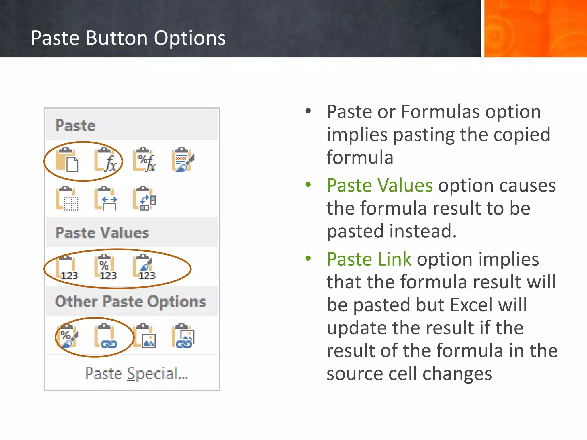 Paste Button Options
• Paste or Formulas option
implies pasting the copied
formula
• Paste Values option causes
the formula result to be
pasted instead.
• Paste Link option implies
that the formula result will
be pasted but Excel will
update the result if the
result of the formula in the
source cell changes
 