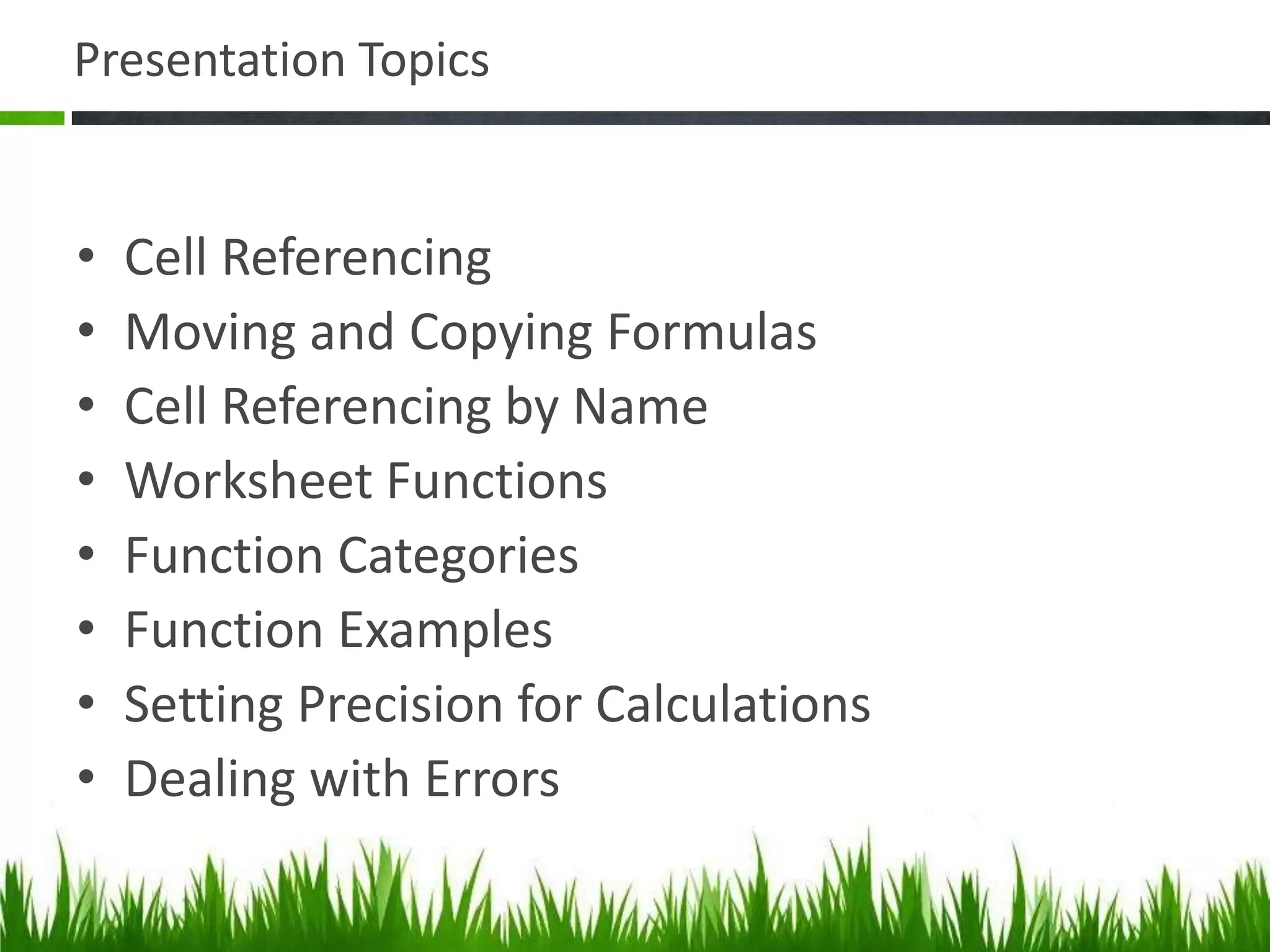Presentation Topics
• Cell Referencing
• Moving and Copying Formulas
• Cell Referencing by Name
• Worksheet Functions
• Function Categories
• Function Examples
• Setting Precision for Calculations
• Dealing with Errors
 