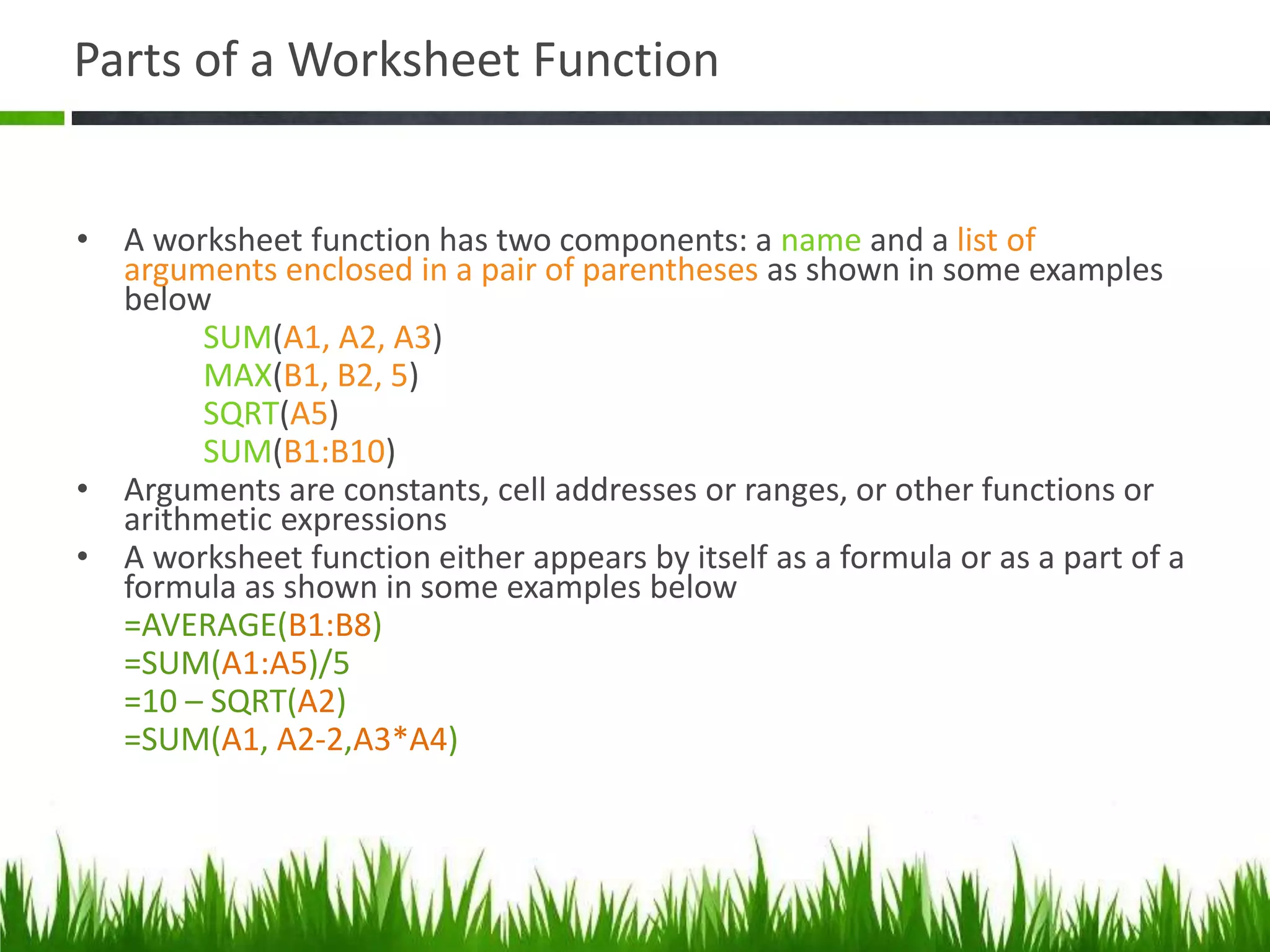 Parts of a Worksheet Function
• A worksheet function has two components: a name and a list of
arguments enclosed in a pair of parentheses as shown in some examples
below
SUM(A1, A2, A3)
MAX(B1, B2, 5)
SQRT(A5)
SUM(B1:B10)
• Arguments are constants, cell addresses or ranges, or other functions or
arithmetic expressions
• A worksheet function either appears by itself as a formula or as a part of a
formula as shown in some examples below
=AVERAGE(B1:B8)
=SUM(A1:A5)/5
=10 – SQRT(A2)
=SUM(A1, A2-2,A3*A4)
 