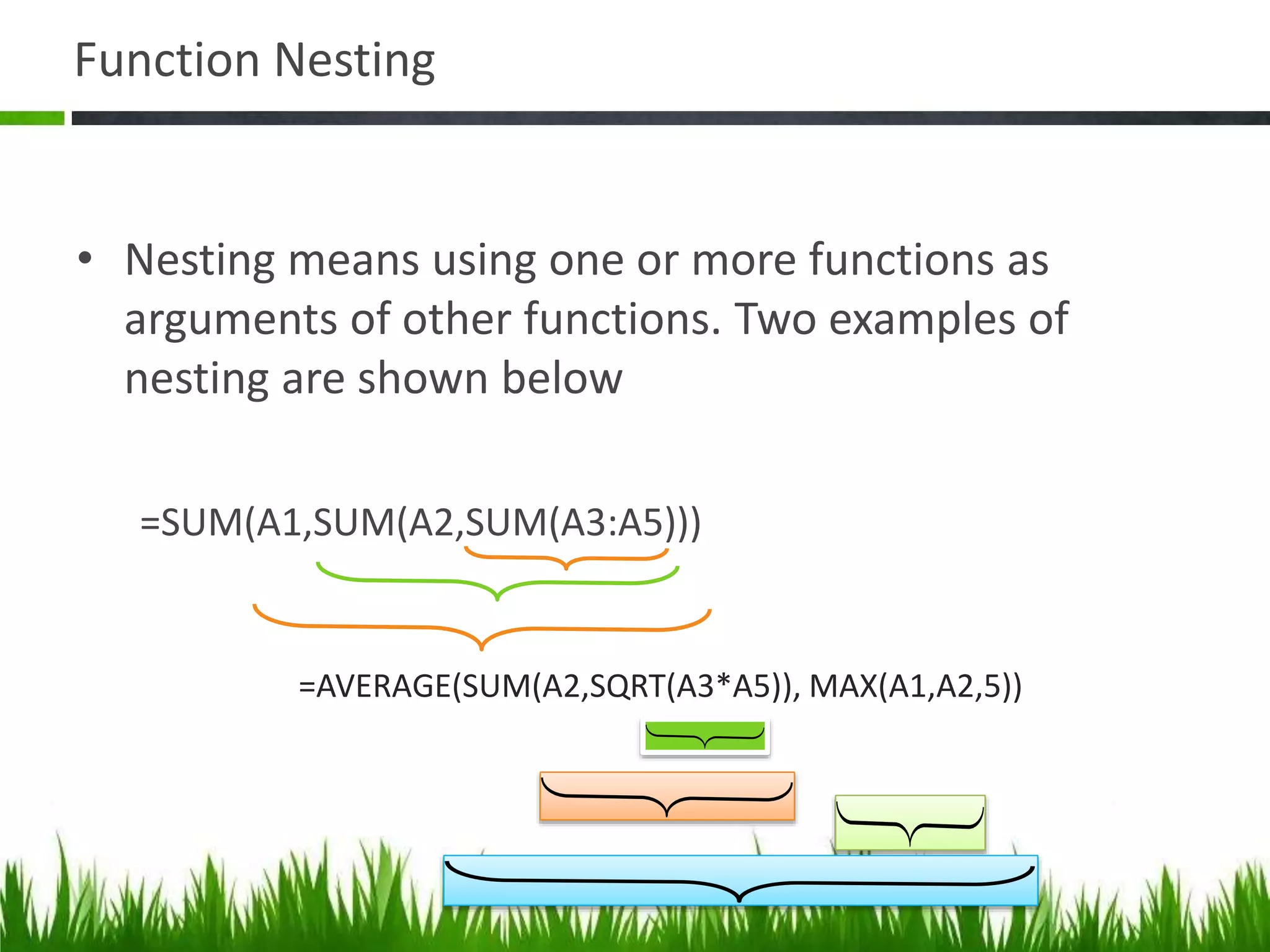 Function Nesting
• Nesting means using one or more functions as
arguments of other functions. Two examples of
nesting are shown below
=SUM(A1,SUM(A2,SUM(A3:A5)))
=AVERAGE(SUM(A2,SQRT(A3*A5)), MAX(A1,A2,5))
 