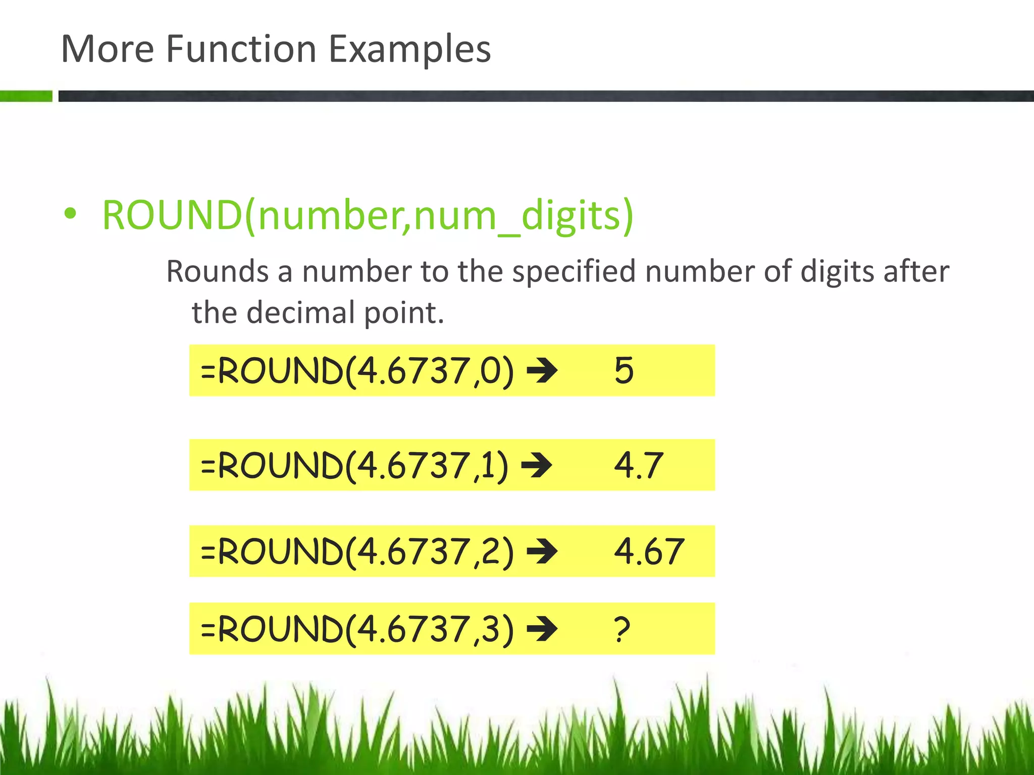 More Function Examples
• ROUND(number,num_digits)
Rounds a number to the specified number of digits after
the decimal point.
=ROUND(4.6737,0)  5
=ROUND(4.6737,1)  4.7
=ROUND(4.6737,2)  4.67
=ROUND(4.6737,3)  ?
 