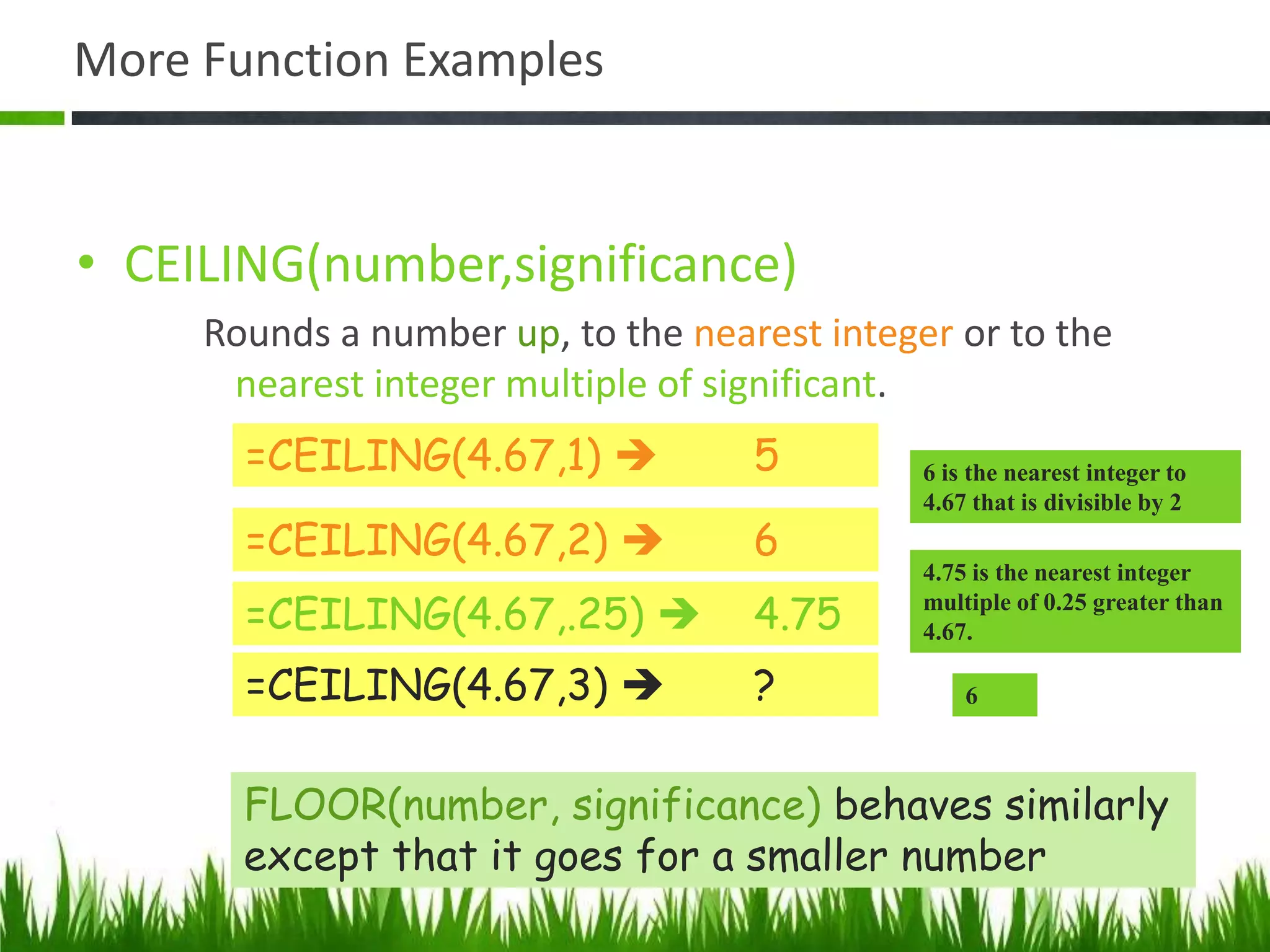 More Function Examples
• CEILING(number,significance)
Rounds a number up, to the nearest integer or to the
nearest integer multiple of significant.
=CEILING(4.67,1)  5
=CEILING(4.67,2)  6
=CEILING(4.67,.25)  4.75
=CEILING(4.67,3)  ?
6 is the nearest integer to
4.67 that is divisible by 2
4.75 is the nearest integer
multiple of 0.25 greater than
4.67.
6
FLOOR(number, significance) behaves similarly
except that it goes for a smaller number
 