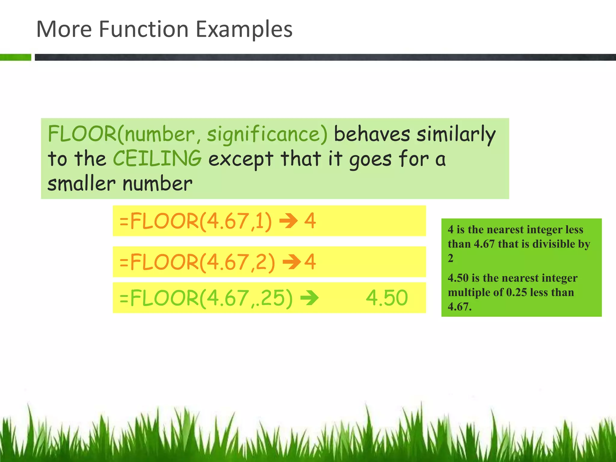 More Function Examples
=FLOOR(4.67,1)  4
=FLOOR(4.67,2) 4
=FLOOR(4.67,.25)  4.50
4 is the nearest integer less
than 4.67 that is divisible by
2
4.50 is the nearest integer
multiple of 0.25 less than
4.67.
FLOOR(number, significance) behaves similarly
to the CEILING except that it goes for a
smaller number
 