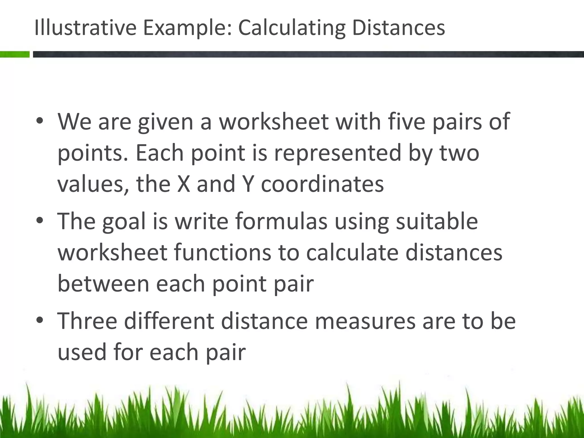 Illustrative Example: Calculating Distances
• We are given a worksheet with five pairs of
points. Each point is represented by two
values, the X and Y coordinates
• The goal is write formulas using suitable
worksheet functions to calculate distances
between each point pair
• Three different distance measures are to be
used for each pair
 