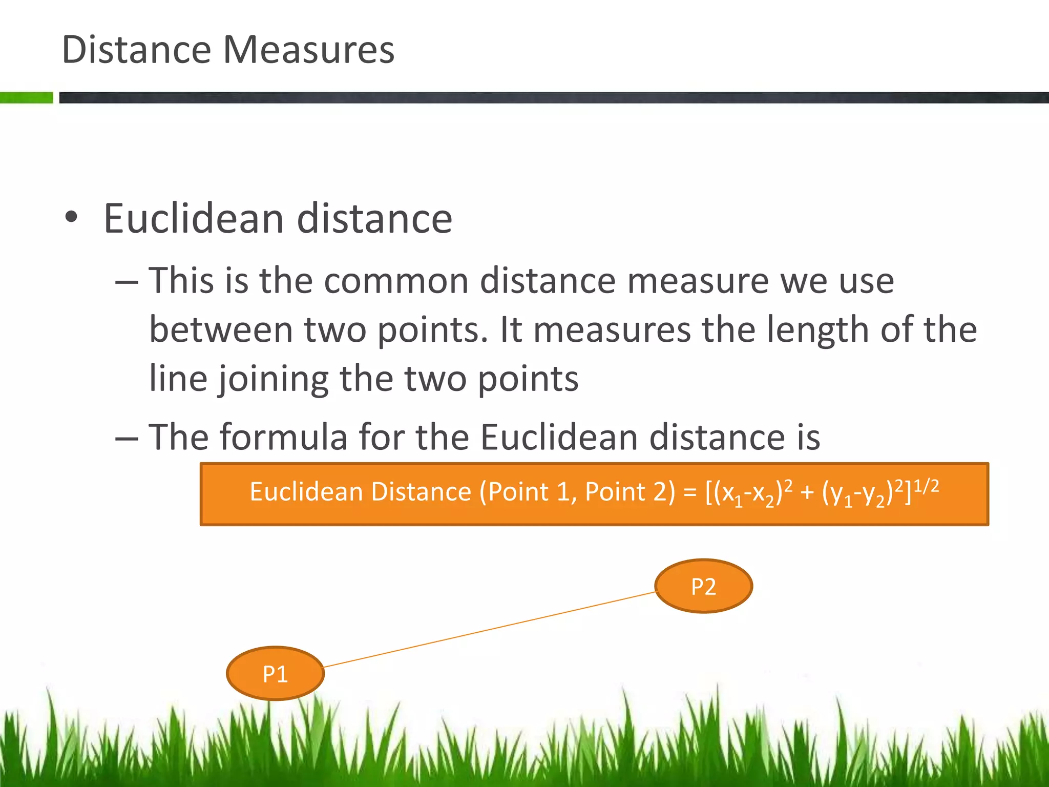 Distance Measures
• Euclidean distance
– This is the common distance measure we use
between two points. It measures the length of the
line joining the two points
– The formula for the Euclidean distance is
Euclidean Distance (Point 1, Point 2) = [(x1-x2)2 + (y1-y2)2]1/2
P1
P2
 