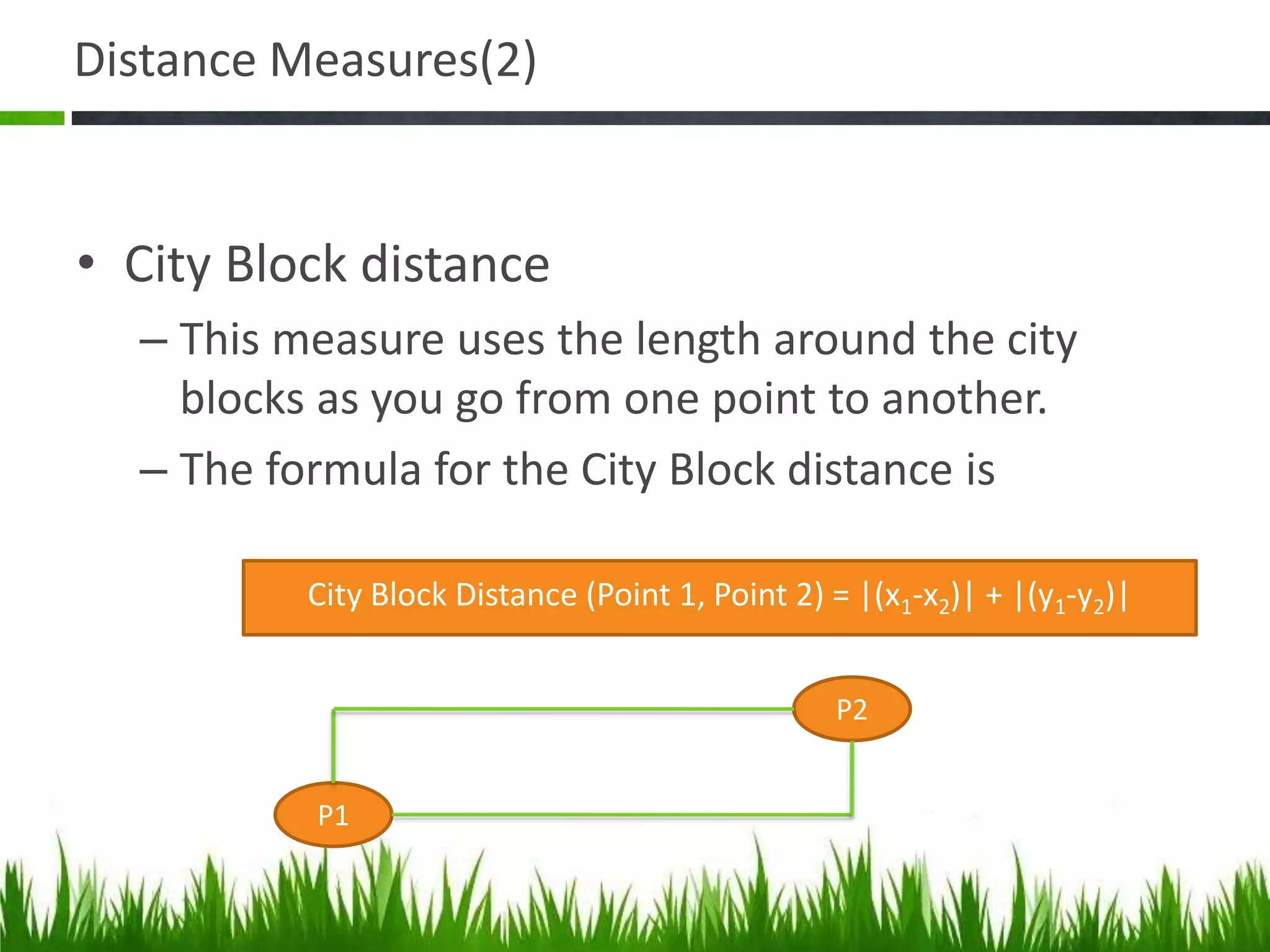 Distance Measures(2)
• City Block distance
– This measure uses the length around the city
blocks as you go from one point to another.
– The formula for the City Block distance is
City Block Distance (Point 1, Point 2) = |(x1-x2)| + |(y1-y2)|
P1
P2
 