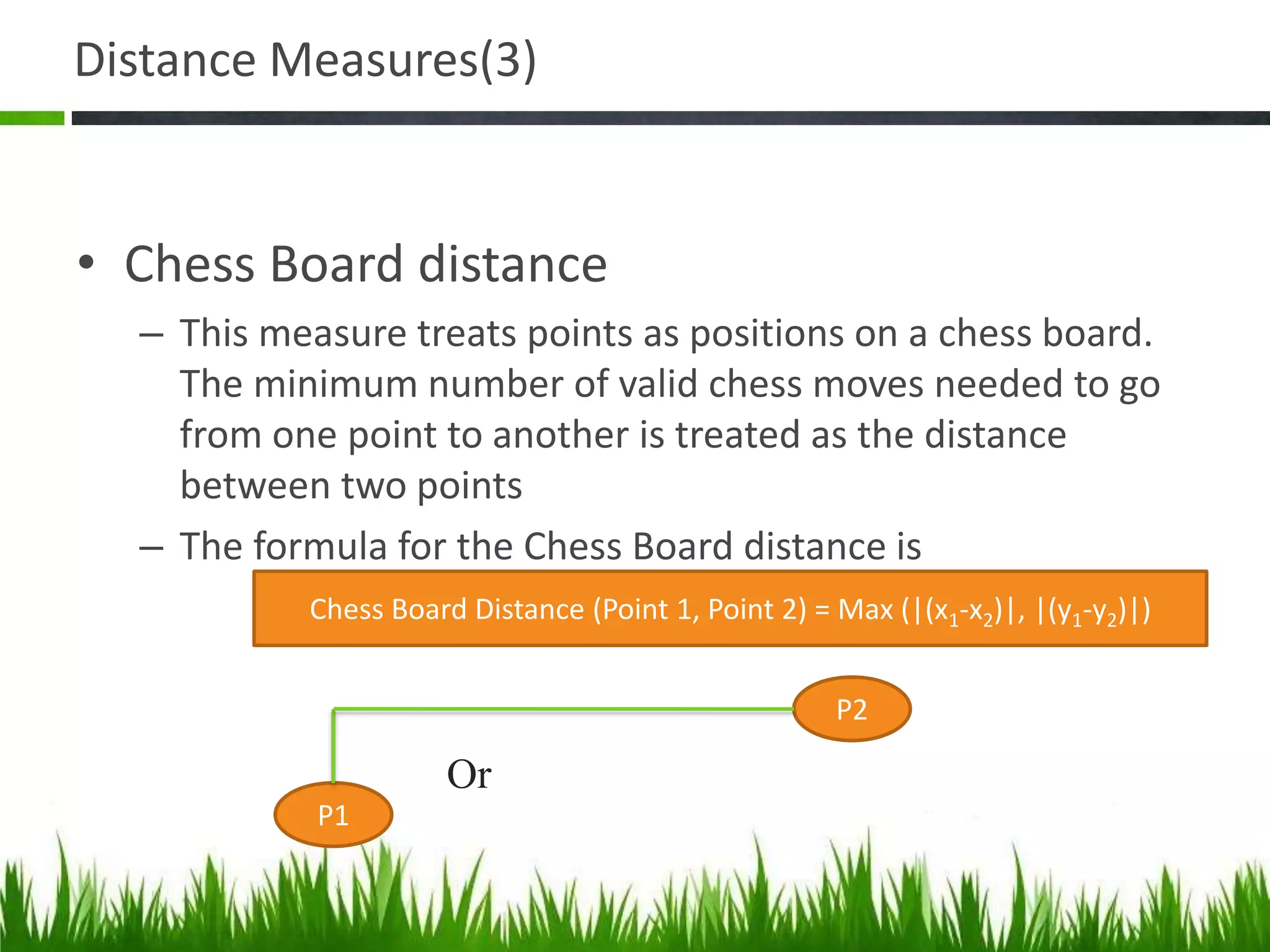 Distance Measures(3)
• Chess Board distance
– This measure treats points as positions on a chess board.
The minimum number of valid chess moves needed to go
from one point to another is treated as the distance
between two points
– The formula for the Chess Board distance is
Chess Board Distance (Point 1, Point 2) = Max (|(x1-x2)|, |(y1-y2)|)
P1
P2
Or
 