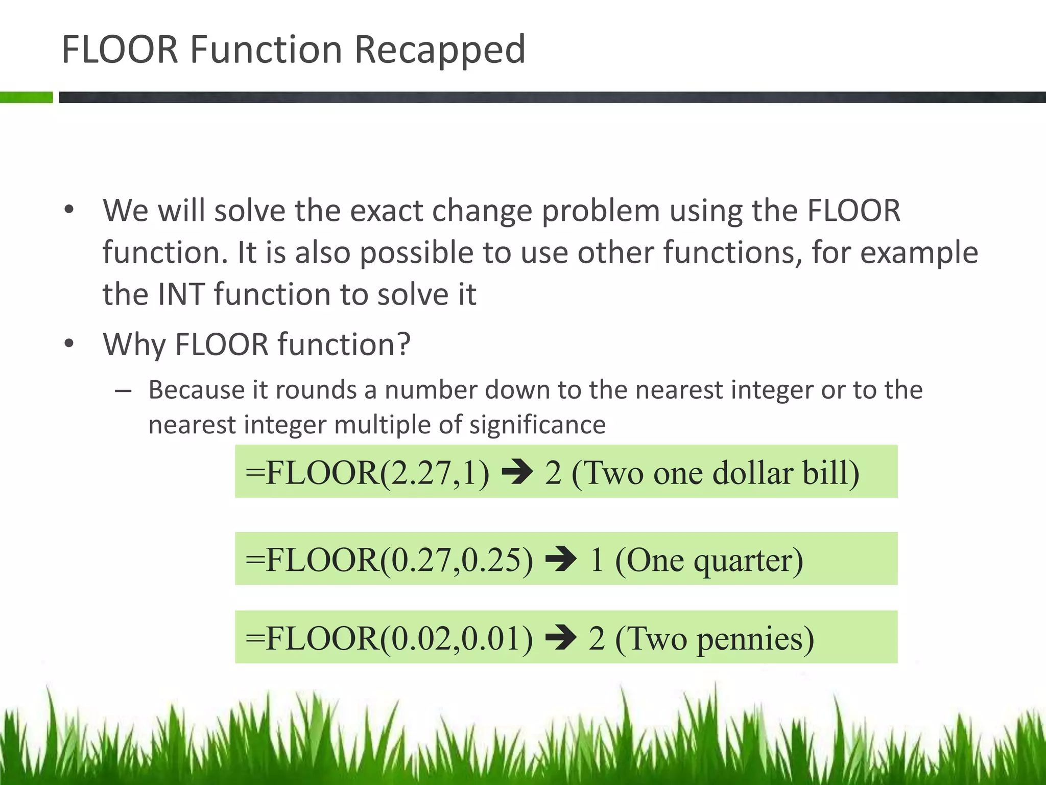 FLOOR Function Recapped
• We will solve the exact change problem using the FLOOR
function. It is also possible to use other functions, for example
the INT function to solve it
• Why FLOOR function?
– Because it rounds a number down to the nearest integer or to the
nearest integer multiple of significance
=FLOOR(2.27,1)  2 (Two one dollar bill)
=FLOOR(0.27,0.25)  1 (One quarter)
=FLOOR(0.02,0.01)  2 (Two pennies)
 