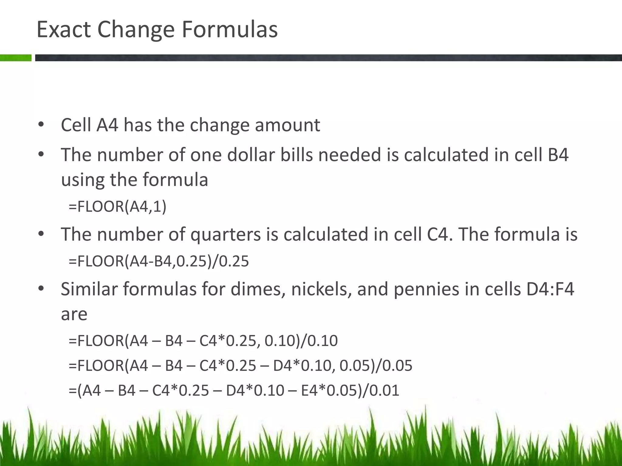Exact Change Formulas
• Cell A4 has the change amount
• The number of one dollar bills needed is calculated in cell B4
using the formula
=FLOOR(A4,1)
• The number of quarters is calculated in cell C4. The formula is
=FLOOR(A4-B4,0.25)/0.25
• Similar formulas for dimes, nickels, and pennies in cells D4:F4
are
=FLOOR(A4 – B4 – C4*0.25, 0.10)/0.10
=FLOOR(A4 – B4 – C4*0.25 – D4*0.10, 0.05)/0.05
=(A4 – B4 – C4*0.25 – D4*0.10 – E4*0.05)/0.01
 