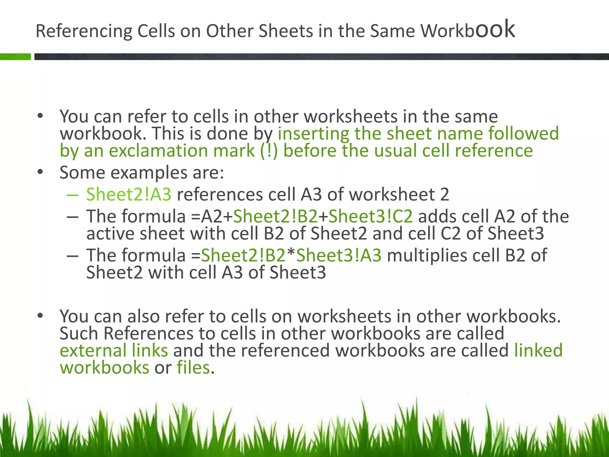 Referencing Cells on Other Sheets in the Same Workbook
• You can refer to cells in other worksheets in the same
workbook. This is done by inserting the sheet name followed
by an exclamation mark (!) before the usual cell reference
• Some examples are:
– Sheet2!A3 references cell A3 of worksheet 2
– The formula =A2+Sheet2!B2+Sheet3!C2 adds cell A2 of the
active sheet with cell B2 of Sheet2 and cell C2 of Sheet3
– The formula =Sheet2!B2*Sheet3!A3 multiplies cell B2 of
Sheet2 with cell A3 of Sheet3
• You can also refer to cells on worksheets in other workbooks.
Such References to cells in other workbooks are called
external links and the referenced workbooks are called linked
workbooks or files.
 