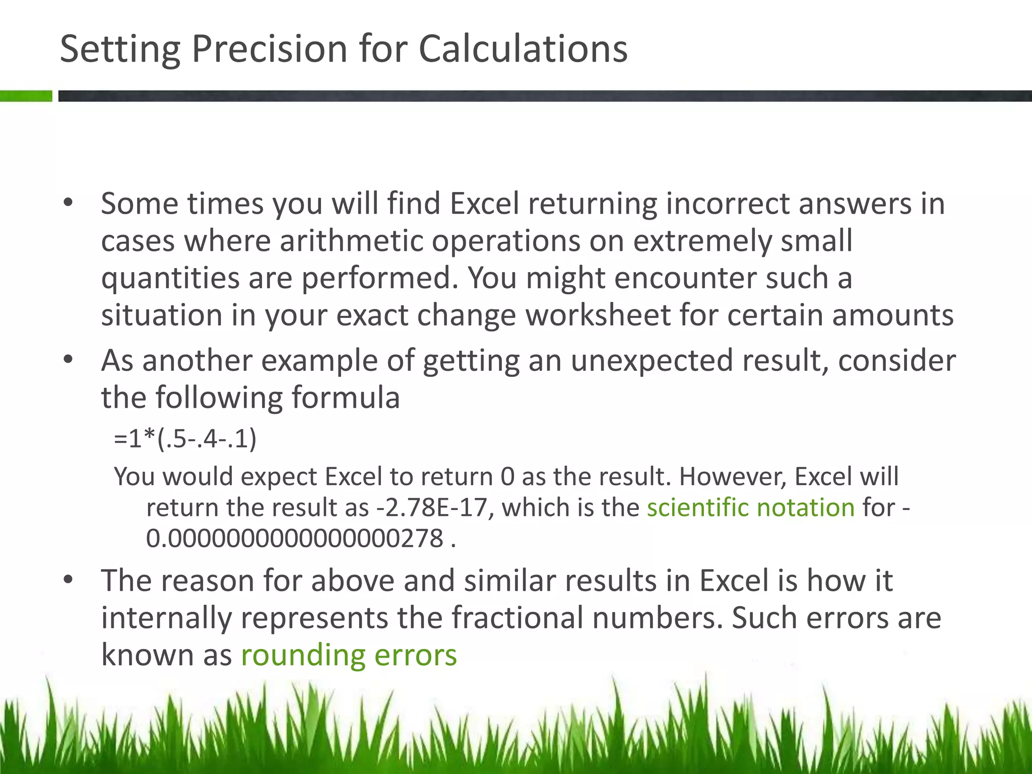Setting Precision for Calculations
• Some times you will find Excel returning incorrect answers in
cases where arithmetic operations on extremely small
quantities are performed. You might encounter such a
situation in your exact change worksheet for certain amounts
• As another example of getting an unexpected result, consider
the following formula
=1*(.5-.4-.1)
You would expect Excel to return 0 as the result. However, Excel will
return the result as -2.78E-17, which is the scientific notation for -
0.0000000000000000278 .
• The reason for above and similar results in Excel is how it
internally represents the fractional numbers. Such errors are
known as rounding errors
 