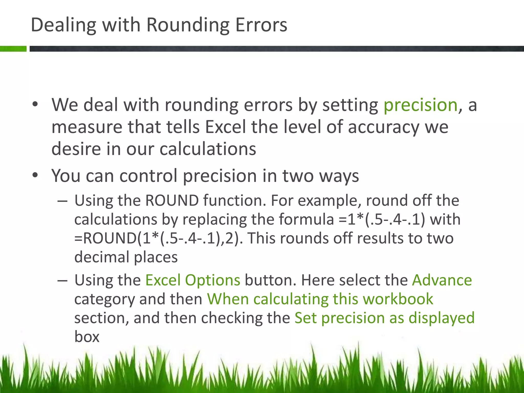Dealing with Rounding Errors
• We deal with rounding errors by setting precision, a
measure that tells Excel the level of accuracy we
desire in our calculations
• You can control precision in two ways
– Using the ROUND function. For example, round off the
calculations by replacing the formula =1*(.5-.4-.1) with
=ROUND(1*(.5-.4-.1),2). This rounds off results to two
decimal places
– Using the Excel Options button. Here select the Advance
category and then When calculating this workbook
section, and then checking the Set precision as displayed
box
 
