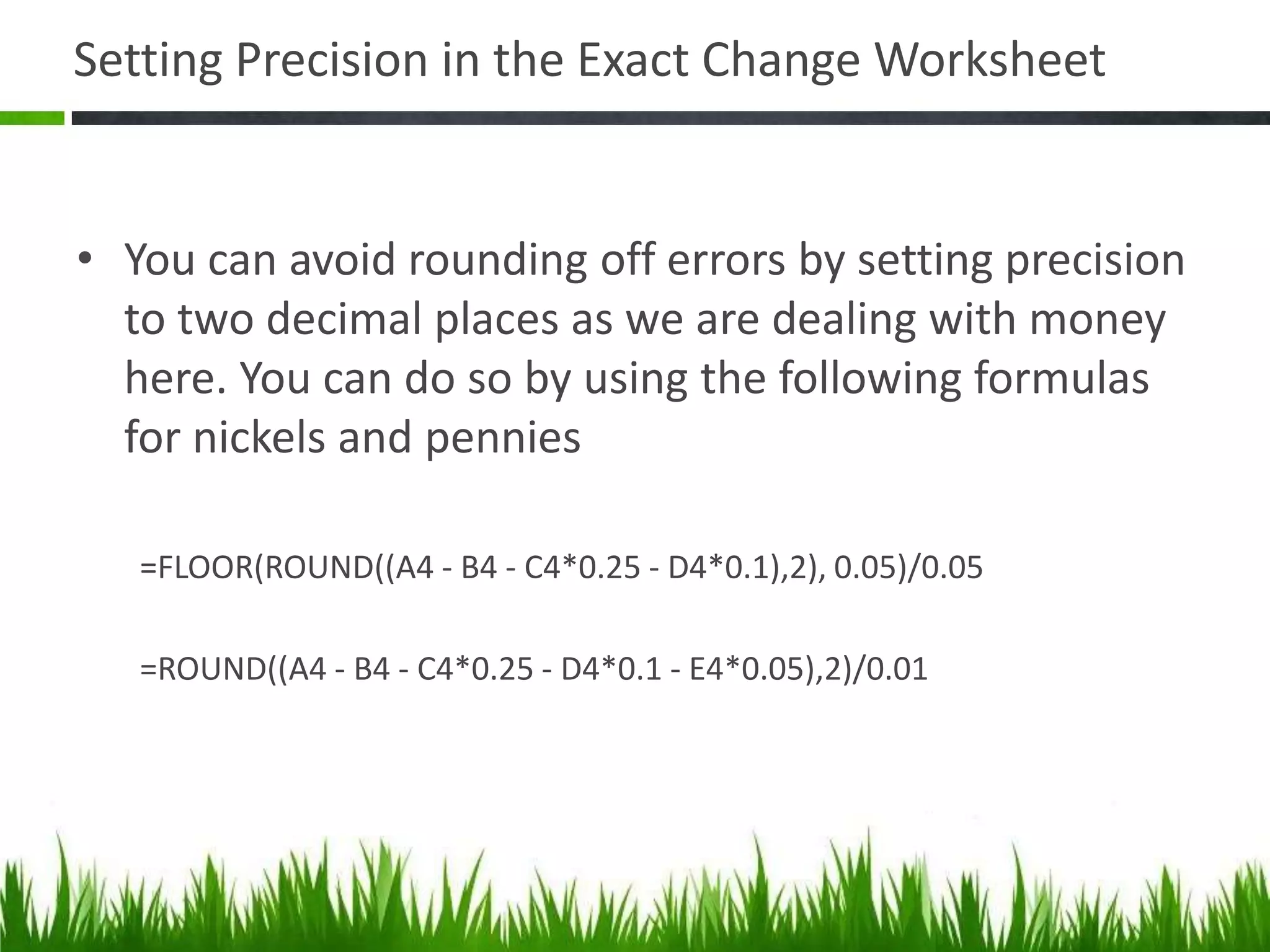Setting Precision in the Exact Change Worksheet
• You can avoid rounding off errors by setting precision
to two decimal places as we are dealing with money
here. You can do so by using the following formulas
for nickels and pennies
=FLOOR(ROUND((A4 - B4 - C4*0.25 - D4*0.1),2), 0.05)/0.05
=ROUND((A4 - B4 - C4*0.25 - D4*0.1 - E4*0.05),2)/0.01
 