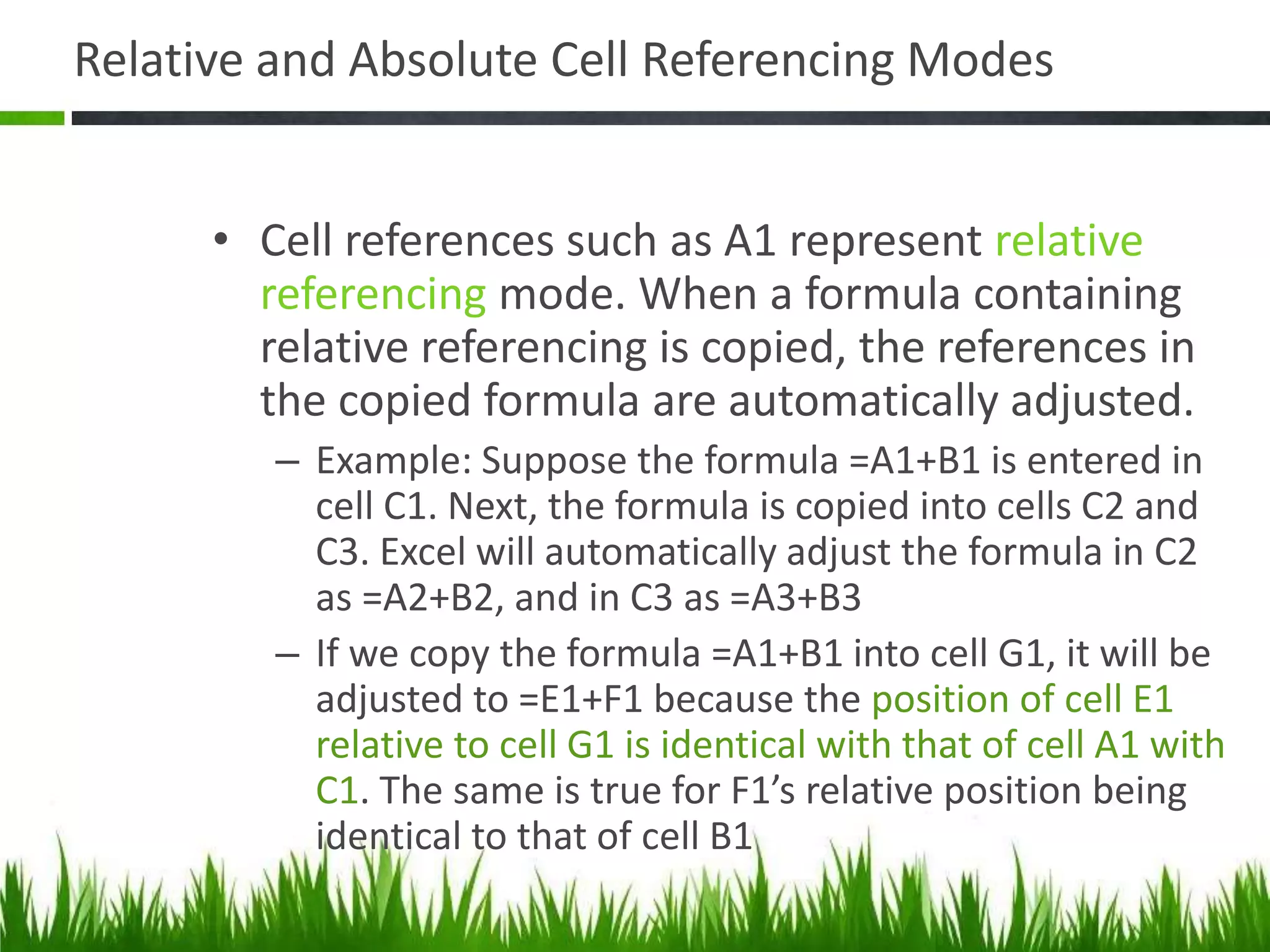 Relative and Absolute Cell Referencing Modes
• Cell references such as A1 represent relative
referencing mode. When a formula containing
relative referencing is copied, the references in
the copied formula are automatically adjusted.
– Example: Suppose the formula =A1+B1 is entered in
cell C1. Next, the formula is copied into cells C2 and
C3. Excel will automatically adjust the formula in C2
as =A2+B2, and in C3 as =A3+B3
– If we copy the formula =A1+B1 into cell G1, it will be
adjusted to =E1+F1 because the position of cell E1
relative to cell G1 is identical with that of cell A1 with
C1. The same is true for F1’s relative position being
identical to that of cell B1
 