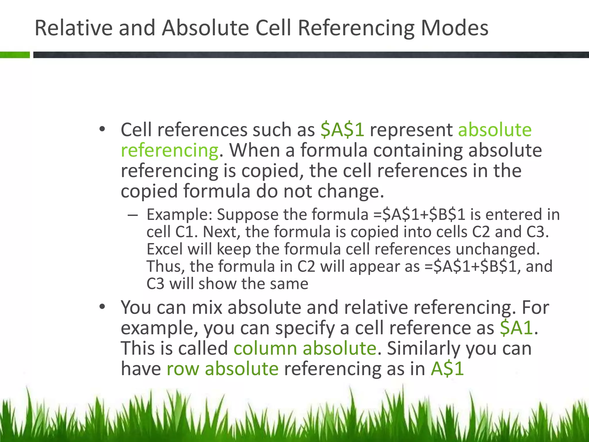 Relative and Absolute Cell Referencing Modes
• Cell references such as $A$1 represent absolute
referencing. When a formula containing absolute
referencing is copied, the cell references in the
copied formula do not change.
– Example: Suppose the formula =$A$1+$B$1 is entered in
cell C1. Next, the formula is copied into cells C2 and C3.
Excel will keep the formula cell references unchanged.
Thus, the formula in C2 will appear as =$A$1+$B$1, and
C3 will show the same
• You can mix absolute and relative referencing. For
example, you can specify a cell reference as $A1.
This is called column absolute. Similarly you can
have row absolute referencing as in A$1
 