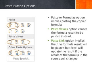 Paste Button Options
• Paste or Formulas option
implies pasting the copied
formula
• Paste Values option causes
the formula result to be
pasted instead.
• Paste Link option implies
that the formula result will
be pasted but Excel will
update the result if the
result of the formula in the
source cell changes
 