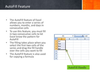 • The AutoFill feature of Excel
allows you to enter a series of
numbers, months, and days in
consecutive cells
• To use this feature, you must fill
in two consecutive cells to let
Excel know the pattern for
AutoFill
• The filling takes place when you
select the first two cells of the
series and drag the fill handle
over the cells you want to fill
• The AutoFill feature is also used
for copying a formula
AutoFill Handle
AutoFill Feature
 