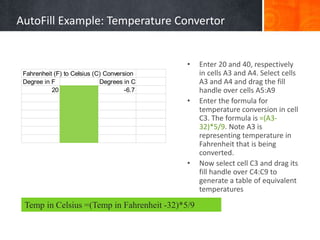 Fahrenheit (F) to Celsius (C) Conversion
Degree in F Degrees in C
20 -6.7
• Enter 20 and 40, respectively
in cells A3 and A4. Select cells
A3 and A4 and drag the fill
handle over cells A5:A9
• Enter the formula for
temperature conversion in cell
C3. The formula is =(A3-
32)*5/9. Note A3 is
representing temperature in
Fahrenheit that is being
converted.
• Now select cell C3 and drag its
fill handle over C4:C9 to
generate a table of equivalent
temperatures
Temp in Celsius =(Temp in Fahrenheit -32)*5/9
AutoFill Example: Temperature Convertor
 