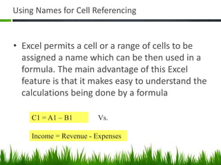 Using Names for Cell Referencing
• Excel permits a cell or a range of cells to be
assigned a name which can be then used in a
formula. The main advantage of this Excel
feature is that it makes easy to understand the
calculations being done by a formula
Income = Revenue - Expenses
C1 = A1 – B1 Vs.
 