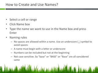 How to Create and Use Names?
• Select a cell or range
• Click Name box
• Type the name we want to use in the Name box and press
Enter
• Naming rules
– No spaces are allowed within a name. Use an underscore (_) symbol to
avoid spaces
– A name must begin with a letter or underscore
– Numbers can be included but not at the beginning
– Not case sensitive. So “base” or “BASE” or “Base” are all considered
same
 