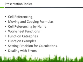 Presentation Topics
• Cell Referencing
• Moving and Copying Formulas
• Cell Referencing by Name
• Worksheet Functions
• Function Categories
• Function Examples
• Setting Precision for Calculations
• Dealing with Errors
 