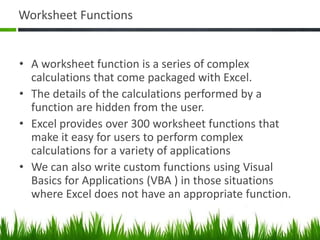 Worksheet Functions
• A worksheet function is a series of complex
calculations that come packaged with Excel.
• The details of the calculations performed by a
function are hidden from the user.
• Excel provides over 300 worksheet functions that
make it easy for users to perform complex
calculations for a variety of applications
• We can also write custom functions using Visual
Basics for Applications (VBA ) in those situations
where Excel does not have an appropriate function.
 