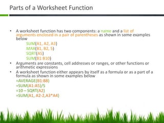 Parts of a Worksheet Function
• A worksheet function has two components: a name and a list of
arguments enclosed in a pair of parentheses as shown in some examples
below
SUM(A1, A2, A3)
MAX(B1, B2, 5)
SQRT(A5)
SUM(B1:B10)
• Arguments are constants, cell addresses or ranges, or other functions or
arithmetic expressions
• A worksheet function either appears by itself as a formula or as a part of a
formula as shown in some examples below
=AVERAGE(B1:B8)
=SUM(A1:A5)/5
=10 – SQRT(A2)
=SUM(A1, A2-2,A3*A4)
 