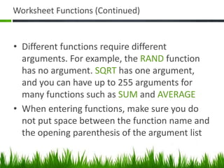 Worksheet Functions (Continued)
• Different functions require different
arguments. For example, the RAND function
has no argument. SQRT has one argument,
and you can have up to 255 arguments for
many functions such as SUM and AVERAGE
• When entering functions, make sure you do
not put space between the function name and
the opening parenthesis of the argument list
 